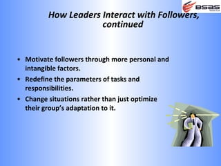 How Leaders Interact with Followers,
                     continued


• Motivate followers through more personal and
  intangible factors.
• Redefine the parameters of tasks and
  responsibilities.
• Change situations rather than just optimize
  their group’s adaptation to it.
 