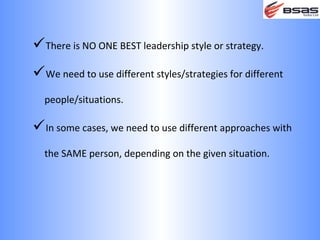 There is NO ONE BEST leadership style or strategy.
We need to use different styles/strategies for different
  people/situations.

In some cases, we need to use different approaches with
  the SAME person, depending on the given situation.
 