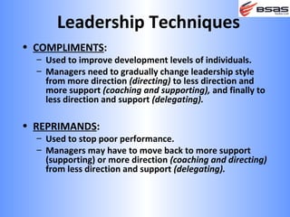 Leadership Techniques
• COMPLIMENTS:
  – Used to improve development levels of individuals.
  – Managers need to gradually change leadership style
    from more direction (directing) to less direction and
    more support (coaching and supporting), and finally to
    less direction and support (delegating).

• REPRIMANDS:
  – Used to stop poor performance.
  – Managers may have to move back to more support
    (supporting) or more direction (coaching and directing)
    from less direction and support (delegating).
 