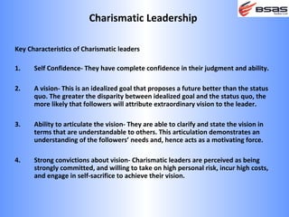Charismatic Leadership

Key Characteristics of Charismatic leaders

1.    Self Confidence- They have complete confidence in their judgment and ability.

2.    A vision- This is an idealized goal that proposes a future better than the status
      quo. The greater the disparity between idealized goal and the status quo, the
      more likely that followers will attribute extraordinary vision to the leader.

3.    Ability to articulate the vision- They are able to clarify and state the vision in
      terms that are understandable to others. This articulation demonstrates an
      understanding of the followers’ needs and, hence acts as a motivating force.

4.    Strong convictions about vision- Charismatic leaders are perceived as being
      strongly committed, and willing to take on high personal risk, incur high costs,
      and engage in self-sacrifice to achieve their vision.
 