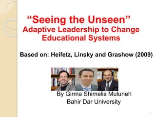 ‘‘Seeing the Unseen’’
Adaptive Leadership to Change
Educational Systems
Based on: Heifetz, Linsky and Grashow (2009)
By Girma Shimelis Muluneh
Bahir Dar University
1
 