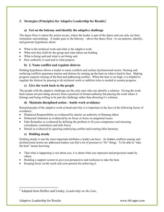 3. Strategies (Principles) for Adaptive Leadership for Results2

      a) Get on the balcony and identify the adaptive challenge
The dance floor is where the action occurs, where the leader is part of the dance and can only see their
immediate surroundings. A leader goes to the balcony – above the dance floor - to see patterns, identify,
and generate hypotheses about:

•     What is the technical work and what is the adaptive work
•     What role they hold for the group and what others are holding
•     What is being said and what is not being said
•     How authority is used and to what purpose
      b) 2. Name conflict and regulate distress
Holding hypotheses allows a leader to name conflicts and surface dysfunctional norms. Naming and
surfacing conflicts generates tension and distress by turning up the heat on what is hard to face. Making
progress requires turning of the heat and addressing conflict. When the heat is too high, it is helpful to
regulate the distress by pausing to do technical work or stabilize roles is needed to sustain progress.
      c) Give the work back to the people
The people with the adaptive challenge are the only ones who can identify a solution. Giving the work
back means not providing answers from a position of formal authority but placing the work where it
belongs and being willing to be part the challenge rather than directing it’s solution.
      d) Maintain disciplined action – battle work avoidance
Remind people of the adaptive work at hand and why it is important in the face of the following forms of
avoidance:
• Displaced Responsibility as evidenced by attacks on authority or blaming others
• Distracted Attention as evidenced by no focus or focus on tangential issues
• Fake Remedies as evidenced by defining the problem to fit your competence and misusing
    consultants, committees and task forces
• Denial as evidenced by ignoring underlying conflict and creating false harmony
      e) Holding steady
Holding steady is one the most important attributes a leader can have. As hidden conflicts emerge and
dysfunctional norms are addressed leaders can feel a lot of pressure to “fix” things. To be able to “take
the heat” means knowing:

•     That what is happening is not about you, it is about what you represent and projections made by
      others.
•     Building a support system to give you perspective and resilience to take the heat.
•     Keeping focus on the result and your passion for achieving it.




2
    Adapted from Heiftez and Linsky, Leadership on the Line,

Adaptive Leadership for Results                                                       www.rbl-apps.com
 