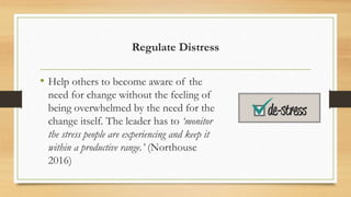Regulate Distress
• Help others to become aware of the
need for change without the feeling of
being overwhelmed by the need for the
change itself. The leader has to ‘monitor
the stress people are experiencing and keep it
within a productive range.’ (Northouse
2016)
 