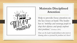 Maintain Disciplined
Attention
Help to provide focus attention on
the key issues at hand. The leader
has to ‘mobilize and encourage people to
drop their defenses and openly confront
their problems.’ (Northouse 2016)
How can the leader handle followers who insist in
blaming others or pretend the problem isn’t there?
 