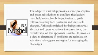 The adaptive leadership provides some prescriptive
and practical solutions to conflicts that leaders
must help to resolve. It helps leaders to guide
followers as they face problems and inevitable
changes. Although criticized for being somewhat
abstract and open to various interpretations, the
overall value of this approach is useful. It provides
a view to determine if problems are technical or
adaptive and suggests strategies for managing the
challenges.
 