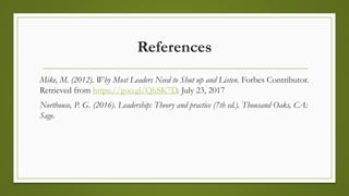 References
Mike, M. (2012). Why Most Leaders Need to Shut up and Listen. Forbes Contributor.
Retrieved from https://goo.gl/QhSK7D. July 23, 2017
Northouse, P. G. (2016). Leadership: Theory and practice (7th ed.). Thousand Oaks, CA:
Sage.
 