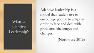 What is
adaptive
Leadership?
Adaptive leadership is a
model that leaders use to
encourage people to adapt in
order to face and deal with
problems, challenges and
changes.
(Northouse 2016)
 