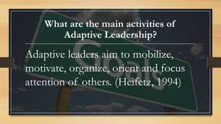 What are the main activities of
Adaptive Leadership?
Adaptive leaders aim to mobilize,
motivate, organize, orient and focus
attention of others. (Heifetz, 1994)
 
