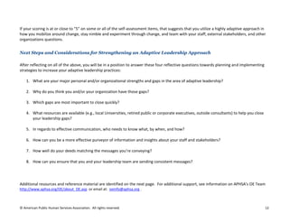 © American Public Human Services Association. All rights reserved. 12
If your scoring is at or close to “5” on some or all of the self-assessment items, that suggests that you utilize a highly adaptive approach in
how you mobilize around change, stay nimble and experiment through change, and team with your staff, external stakeholders, and other
organizations questions.
Next Steps and Considerations for Strengthening an Adaptive Leadership Approach
After reflecting on all of the above, you will be in a position to answer these four reflective questions towards planning and implementing
strategies to increase your adaptive leadership practices:
1. What are your major personal and/or organizational strengths and gaps in the area of adaptive leadership?
2. Why do you think you and/or your organization have those gaps?
3. Which gaps are most important to close quickly?
4. What resources are available (e.g., local Universities, retired public or corporate executives, outside consultants) to help you close
your leadership gaps?
5. In regards to effective communication, who needs to know what, by when, and how?
6. How can you be a more effective purveyor of information and insights about your staff and stakeholders?
7. How well do your deeds matching the messages you’re conveying?
8. How can you ensure that you and your leadership team are sending consistent messages?
Additional resources and reference material are identified on the next page. For additional support, see information on APHSA’s OE Team
http://www.aphsa.org/OE/about_OE.asp or email at: oeinfo@aphsa.org .
 