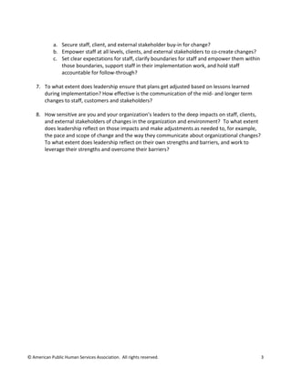 © American Public Human Services Association. All rights reserved. 3
a. Secure staff, client, and external stakeholder buy-in for change?
b. Empower staff at all levels, clients, and external stakeholders to co-create changes?
c. Set clear expectations for staff, clarify boundaries for staff and empower them within
those boundaries, support staff in their implementation work, and hold staff
accountable for follow-through?
7. To what extent does leadership ensure that plans get adjusted based on lessons learned
during implementation? How effective is the communication of the mid- and longer term
changes to staff, customers and stakeholders?
8. How sensitive are you and your organization’s leaders to the deep impacts on staff, clients,
and external stakeholders of changes in the organization and environment? To what extent
does leadership reflect on those impacts and make adjustments as needed to, for example,
the pace and scope of change and the way they communicate about organizational changes?
To what extent does leadership reflect on their own strengths and barriers, and work to
leverage their strengths and overcome their barriers?
 