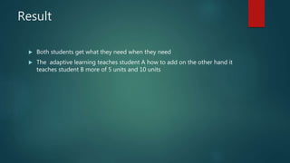 Result
Both students get what they need when they need
The adaptive learning teaches student A how to add on the other hand it
teaches student B more of 5 units and 10 units