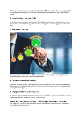 At its core, It revolves around personalization. It goes beyond the one-size-fits-all model, recognizing that
each learner possesses a unique set of strengths, weaknesses, and learning styles. The key principles
include:
1. Individualized Learning Paths
Its algorithms analyze a learner’s performance, identifying strengths and areas that need improvement.
Subsequently, customized learning paths are created, ensuring that each student progresses at their own
pace.
2. Real-Time Feedback
Immediate feedback is a cornerstone of AL. Learners receive instant insights into their performance,
allowing for timely adjustments and targeted interventions.
3. Data-Driven Decision Making
Harnessing the power of data, Adaptive Learning systems continuously collect and analyze information.
Educators can use this data to make informed decisions about instructional strategies, curriculum design,
and individualized support.
4. Engagement through Interactivity
Its platforms often incorporate interactive elements such as simulations, games, and multimedia resources,
enhancing engagement and making learning more enjoyable.
Benefits of Adaptive Learning: Unlocking Educational Potential
The adoption of Al comes with a multitude of benefits that contribute to a more effective and student-
centric educational environment:
 