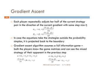 Gradient Ascent
18


      Each player repeatedly adjusts her half of the current strategy
      pair in the direction of the current gradient with some step size η
                                                     ∂Vr (α k , β k )
                                     α k +1 = α k + η
                                                          ∂α
                                                     ∂V (α , β )
                                     β k +1   = βk +η c k k
                                                          ∂β
      In case the equations take the strategies outside the probability
      simplex, it is projected back to the boundary
      Gradient ascent algorithm assumes a full information game –
      both the players know the game matrices and can see the mixed
      strategy of their opponent in the previous step
         u = (r11 + r22 ) − (r21 + r12 )                      u' = (c11 +c22) −(c21 +c12)
         ∂Vr (α , β )                                         ∂Vc (α , β )
                      = βu − (r22 − r12 )                                  = αu ' − (c 22 − c 21 )
            ∂α                                                   ∂β
                                                       EECS 463 Course Project       3/11/2010
 