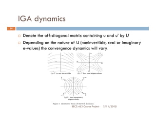 IGA dynamics
20


      Denote the off-diagonal matrix containing u and u’ by U
      Depending on the nature of U (noninvertible, real or imaginary
      e-values) the convergence dynamics will vary




                               EECS 463 Course Project   3/11/2010
 