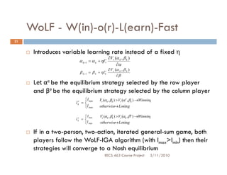 WoLF - W(in)-o(r)-L(earn)-Fast
21


      Introduces variable learning rate instead of a fixed η
                                                     ∂Vr (α k , β k )
                             α k +1 = α k + ηl r
                                                          ∂α
                                                 k



                                                     ∂ V c (α k , β k )
                             β k +1 = β k + η l kc
                                                            ∂β
      Let αe be the equilibrium strategy selected by the row player
      and βe be the equilibrium strategy selected by the column player
                         l                 Vr (αk , βk ) > Vr (α e , βk ) →Winning
                     l =  min
                         r
                         k
                         l max                     →
                                            otherwise Losin g

                                l          Vc (αk , βk ) > Vc (αk , β e ) →Winning
                     l   c
                         k    =  min
                                 l max              →
                                             otherwise Losing

      If in a two-person, two-action, iterated general-sum game, both
      players follow the WoLF-IGA algorithm (with lmax>lmin) then their
      strategies will converge to a Nash equilibrium
                                                EECS 463 Course Project          3/11/2010
 