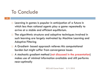 To Conclude
23


      Learning in games is popular in anticipation of a future in
      which less than rational agents play a game repeatedly to
      arrive at a stable and efficient equilibrium.
      The algorithmic structure and adaptive techniques involved in
      such learning are largely motivated by Machine Learning and
      Adaptive Filtering
      A Gradient- based approach relieves this computational
      burden but might suffer from convergence issues
      A stochastic gradient method (not discussed in the presentation)
      makes use of minimal information available and still performs
      near-optimally

                                EECS 463 Course Project   3/11/2010
 