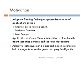 Motivation
3


     Adaptive Filtering Techniques generalize to a lot of
     applications outside
       Gradient Based iterative search
       Stochastic Gradient
       Least Squares
     Application of Game Theory in less than rational multi-
     agent scenarios demand self-learning mechanisms
     Adaptive techniques can be applied in such instances to
     help the agents learn the game and play intelligently

                             EECS 463 Course Project   3/11/2010
 