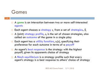 Games
4


     A game is an interaction between two or more self-interested
     agents
     Each agent chooses a strategy si from a set of strategies, Si
     A (joint) strategy profile, s, is the set of chosen strategies, also
     called an outcome of the game in a single play
     Each agent has a utility function, ui(s), specifying their
     preference for each outcome in terms of a payoff
     An agent’s best response is the strategy with the highest
     payoff, given its opponents choice of strategy
     A Nash equilibrium is a strategy profile such that every
     agent’s strategy is a best response to others’ choice of strategy

                                 EECS 463 Course Project   3/11/2010
 