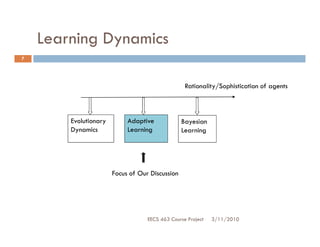 Learning Dynamics
7




                                                  Rationality/Sophistication of agents



        Evolutionary        Adaptive             Bayesian
        Dynamics            Learning             Learning




                       Focus of Our Discussion




                                   EECS 463 Course Project   3/11/2010
 