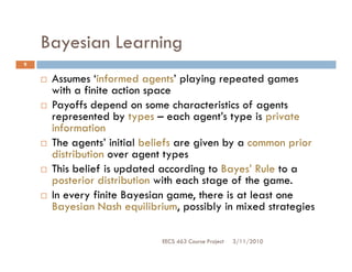 Bayesian Learning
9


     Assumes ‘informed agents’ playing repeated games
     with a finite action space
     Payoffs depend on some characteristics of agents
     represented by types – each agent’s type is private
     information
     The agents’ initial beliefs are given by a common prior
     distribution over agent types
     This belief is updated according to Bayes’ Rule to a
     posterior distribution with each stage of the game.
     In every finite Bayesian game, there is at least one
     Bayesian Nash equilibrium, possibly in mixed strategies

                            EECS 463 Course Project   3/11/2010
 