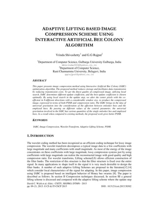 David C. Wyld et al. (Eds) : CSITY, SIGPRO, DTMN - 2015
pp. 09–21, 2015. © CS & IT-CSCP 2015 DOI : 10.5121/csit.2015.50302
ADAPTIVE LIFTING BASED IMAGE
COMPRESSION SCHEME USING
INTERACTIVE ARTIFICIAL BEE COLONY
ALGORITHM
Vrinda Shivashetty1
and G.G Rajput2
1
Department of Computer Science, Gulbarga University Gulbarga, India
mbvrinda2004@yahoo.co.in
2
Department of Computer Science,
Rani Channamma University, Belagavi, India
ggrajput@yahoo.co.in
ABSTRACT
This paper presents image compression method using Interactive Artificial Bee Colony (IABC)
optimization algorithm. The proposed method reduces storage and facilitates data transmission
by reducing transmission costs. To get the finest quality of compressed image, utilizing local
search, IABC determines different update coefficient, and the best update coefficient is chosen
optimally. By using local search in the update step, we alter the center pixels with the co-
efficient in 8-different directions with a considerable window size, to produce the compressed
image, expressed in terms of both PSNR and compression ratio. The IABC brings in the idea of
universal gravitation into the consideration of the affection between onlooker bees and the
employed bees. By passing on different values of the control parameter, the universal
gravitation involved in the IABC has various quantities of the single onlooker bee and employed
bees. As a result when compared to existing methods, the proposed work gives better PSNR.
KEYWORDS
IABC, Image Compression, Wavelet Transform, Adaptive Lifting Scheme, PSNR.
1. INTRODUCTION
The wavelet coding method has been recognized as an efficient coding technique for lossy image
compression. The wavelet transform decomposes a typical image data to a few coefficients with
large magnitude and many coefficients with small magnitude. As most of the energy of the image
concentrates on these coefficients with large magnitude, lossy compression systems just by using
coefficients with large magnitude can realize the reconstructed image with good quality and high
compression ratio. For wavelet transforms, Lifting scheme(LS) allows efficient construction of
the filter banks. The restriction of this structure is that the filter structure is fixed over the entire
signal. In many applications to shape itself to the signal it is very much desirable to design the
filter banks. A number of such adaptive Lifting Schemes are proposed in the literature[12,14]
which consider local characteristics of the signal for adapting. In this paper, image compression
using IABC is proposed based on intelligent behavior of Honey bee swarms [8]. The paper is
described as follows. In section II Compression techniques discussed, In section III a general
lifting scheme is discussed and compared with the adaptive lifting scheme where the update step
 