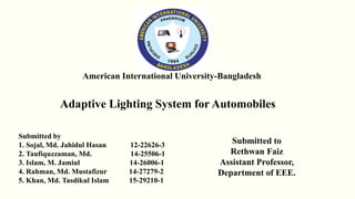 Submitted by
1. Sojal, Md. Jahidul Hasan 12-22626-3
2. Taufiquzzaman, Md. 14-25506-1
3. Islam, M. Jamiul 14-26006-1
4. Rahman, Md. Mustafizur 14-27279-2
5. Khan, Md. Tasdikul Islam 15-29210-1
Submitted to
Rethwan Faiz
Assistant Professor,
Department of EEE.
American International University-Bangladesh
Adaptive Lighting System for Automobiles
 