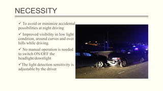 NECESSITY
 To avoid or minimize accidental
possibilities at night driving
 Improved visibility in low light
condition, around curves and over
hills while driving.
 No manual operation is needed
to switch ON/OFF the
headlight/downlight
The light detection sensitivity is
adjustable by the driver
 