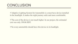 CONCLUSION
Adaptive Lighting System for Automobile is a must have device installed
in the headlight. It makes the night journey safer and more comfortable.
The cost of the device is not much higher. In our project, the estimated
cost was only 190.06 BDT.
So every automobile should have this device in its headlight.
 