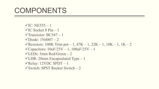COMPONENTS
IC: NE555 – 1
IC Socket 8 Pin – 1
Transistor: BC547 – 1
Diode: 1N4007 – 2
Resistors: 100K Trim pot – 1, 47K – 1, 22K – 1, 10K – 1, 1K – 2
Capacitors: 10uF/25V – 1, 100uF/25V – 1
LEDs: 5mm Red/Green – 2
LDR: 20mm Encapsulated Type – 1
Relay: 12VDC SPDT – 1
Switch: SPST Rocker Switch – 2
 