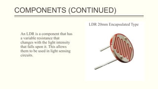 COMPONENTS (CONTINUED)
An LDR is a component that has
a variable resistance that
changes with the light intensity
that falls upon it. This allows
them to be used in light sensing
circuits.
LDR 20mm Encapsulated Type
 
