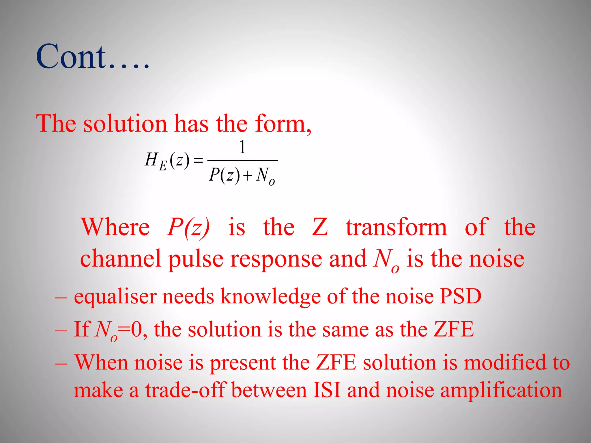 Cont….
The solution has the form,
o
E
NzP
zH


)(
1
)(
– equaliser needs knowledge of the noise PSD
– If No=0, the solution is the same as the ZFE
– When noise is present the ZFE solution is modified to
make a trade-off between ISI and noise amplification
Where P(z) is the Z transform of the
channel pulse response and No is the noise
 