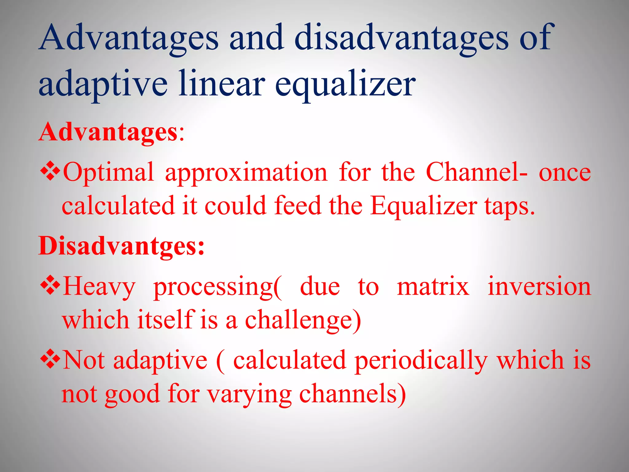 Advantages and disadvantages of
adaptive linear equalizer
Advantages:
Optimal approximation for the Channel- once
calculated it could feed the Equalizer taps.
Disadvantges:
Heavy processing( due to matrix inversion
which itself is a challenge)
Not adaptive ( calculated periodically which is
not good for varying channels)
 