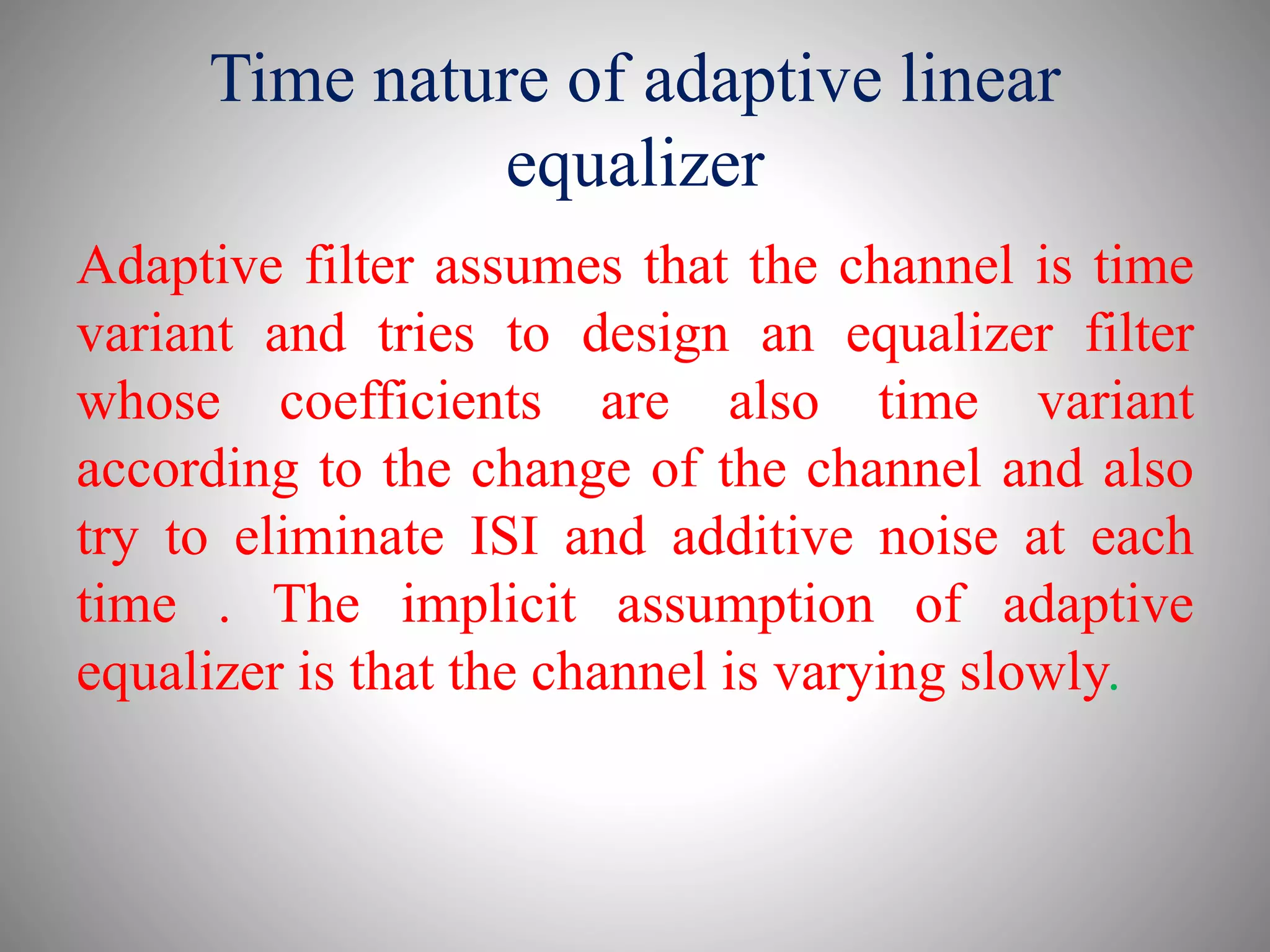 Time nature of adaptive linear
equalizer
Adaptive filter assumes that the channel is time
variant and tries to design an equalizer filter
whose coefficients are also time variant
according to the change of the channel and also
try to eliminate ISI and additive noise at each
time . The implicit assumption of adaptive
equalizer is that the channel is varying slowly.
 