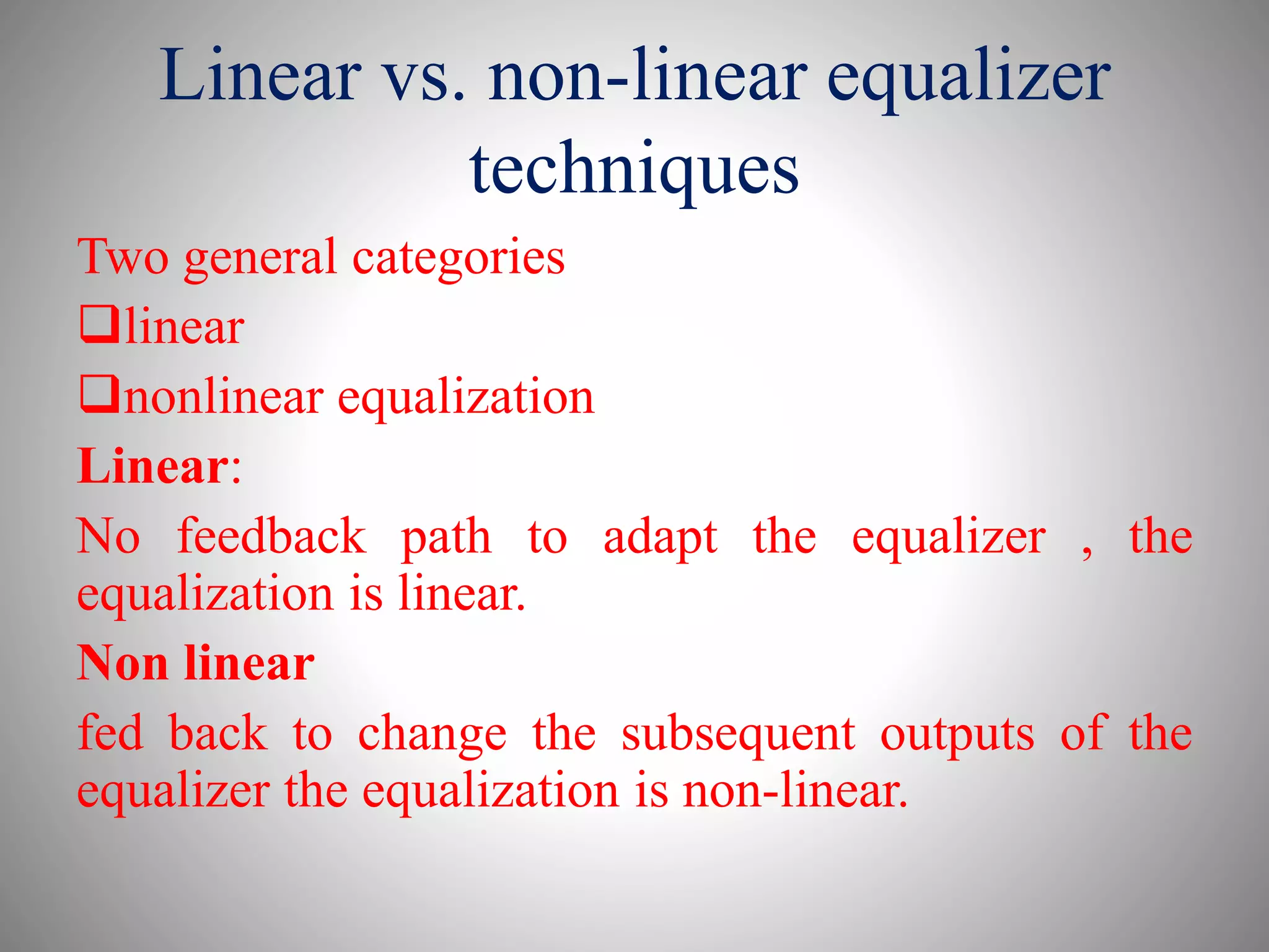 Linear vs. non-linear equalizer
techniques
Two general categories
linear
nonlinear equalization
Linear:
No feedback path to adapt the equalizer , the
equalization is linear.
Non linear
fed back to change the subsequent outputs of the
equalizer the equalization is non-linear.
 