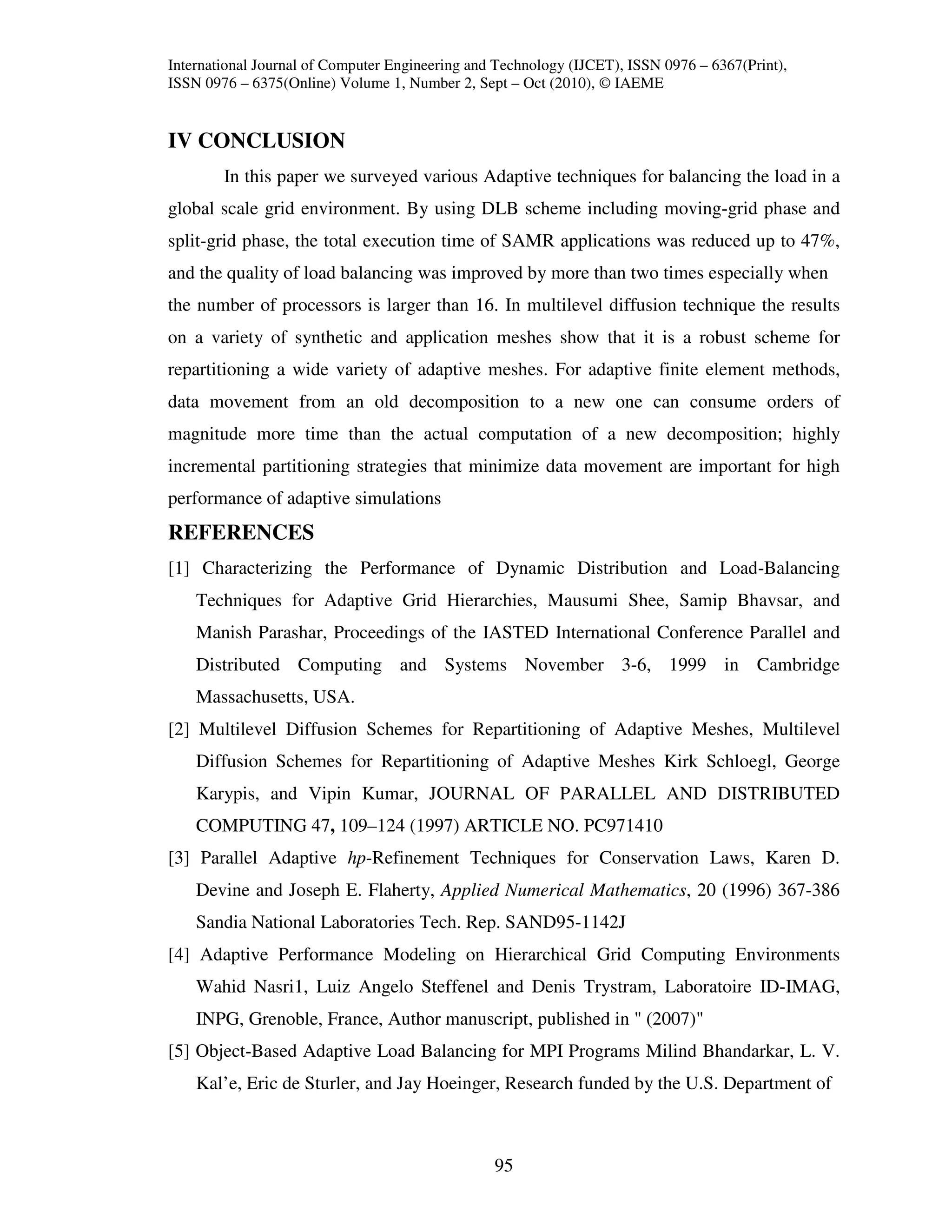 International Journal of Computer Engineering and Technology (IJCET), ISSN 0976 – 6367(Print),
ISSN 0976 – 6375(Online) Volume 1, Number 2, Sept – Oct (2010), © IAEME


IV CONCLUSION
        In this paper we surveyed various Adaptive techniques for balancing the load in a
global scale grid environment. By using DLB scheme including moving-grid phase and
split-grid phase, the total execution time of SAMR applications was reduced up to 47%,
and the quality of load balancing was improved by more than two times especially when
the number of processors is larger than 16. In multilevel diffusion technique the results
on a variety of synthetic and application meshes show that it is a robust scheme for
repartitioning a wide variety of adaptive meshes. For adaptive finite element methods,
data movement from an old decomposition to a new one can consume orders of
magnitude more time than the actual computation of a new decomposition; highly
incremental partitioning strategies that minimize data movement are important for high
performance of adaptive simulations
REFERENCES
[1] Characterizing the Performance of Dynamic Distribution and Load-Balancing
    Techniques for Adaptive Grid Hierarchies, Mausumi Shee, Samip Bhavsar, and
    Manish Parashar, Proceedings of the IASTED International Conference Parallel and
    Distributed Computing and Systems November 3-6, 1999 in Cambridge
    Massachusetts, USA.
[2] Multilevel Diffusion Schemes for Repartitioning of Adaptive Meshes, Multilevel
    Diffusion Schemes for Repartitioning of Adaptive Meshes Kirk Schloegl, George
    Karypis, and Vipin Kumar, JOURNAL OF PARALLEL AND DISTRIBUTED
    COMPUTING 47, 109–124 (1997) ARTICLE NO. PC971410
[3] Parallel Adaptive hp-Refinement Techniques for Conservation Laws, Karen D.
    Devine and Joseph E. Flaherty, Applied Numerical Mathematics, 20 (1996) 367-386
    Sandia National Laboratories Tech. Rep. SAND95-1142J
[4] Adaptive Performance Modeling on Hierarchical Grid Computing Environments
    Wahid Nasri1, Luiz Angelo Steffenel and Denis Trystram, Laboratoire ID-IMAG,
    INPG, Grenoble, France, Author manuscript, published in " (2007)"
[5] Object-Based Adaptive Load Balancing for MPI Programs Milind Bhandarkar, L. V.
    Kal’e, Eric de Sturler, and Jay Hoeinger, Research funded by the U.S. Department of



                                                 95
 