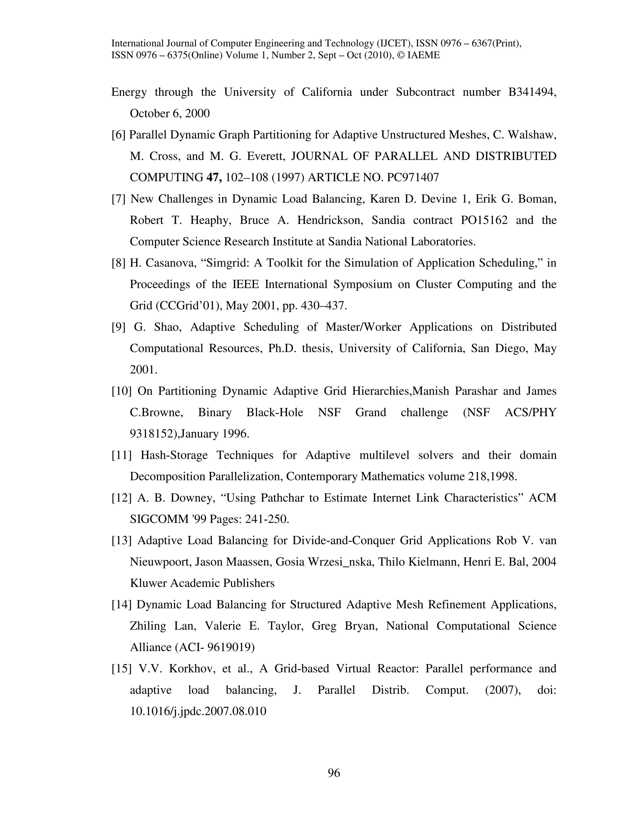 International Journal of Computer Engineering and Technology (IJCET), ISSN 0976 – 6367(Print),
ISSN 0976 – 6375(Online) Volume 1, Number 2, Sept – Oct (2010), © IAEME


Energy through the University of California under Subcontract number B341494,
    October 6, 2000
[6] Parallel Dynamic Graph Partitioning for Adaptive Unstructured Meshes, C. Walshaw,
    M. Cross, and M. G. Everett, JOURNAL OF PARALLEL AND DISTRIBUTED
    COMPUTING 47, 102–108 (1997) ARTICLE NO. PC971407
[7] New Challenges in Dynamic Load Balancing, Karen D. Devine 1, Erik G. Boman,
    Robert T. Heaphy, Bruce A. Hendrickson, Sandia contract PO15162 and the
    Computer Science Research Institute at Sandia National Laboratories.
[8] H. Casanova, “Simgrid: A Toolkit for the Simulation of Application Scheduling,” in
    Proceedings of the IEEE International Symposium on Cluster Computing and the
    Grid (CCGrid’01), May 2001, pp. 430–437.
[9] G. Shao, Adaptive Scheduling of Master/Worker Applications on Distributed
    Computational Resources, Ph.D. thesis, University of California, San Diego, May
    2001.
[10] On Partitioning Dynamic Adaptive Grid Hierarchies,Manish Parashar and James
    C.Browne,      Binary     Black-Hole       NSF        Grand   challenge     (NSF      ACS/PHY
    9318152),January 1996.
[11] Hash-Storage Techniques for Adaptive multilevel solvers and their domain
    Decomposition Parallelization, Contemporary Mathematics volume 218,1998.
[12] A. B. Downey, “Using Pathchar to Estimate Internet Link Characteristics” ACM
    SIGCOMM '99 Pages: 241-250.
[13] Adaptive Load Balancing for Divide-and-Conquer Grid Applications Rob V. van
    Nieuwpoort, Jason Maassen, Gosia Wrzesi_nska, Thilo Kielmann, Henri E. Bal, 2004
    Kluwer Academic Publishers
[14] Dynamic Load Balancing for Structured Adaptive Mesh Refinement Applications,
    Zhiling Lan, Valerie E. Taylor, Greg Bryan, National Computational Science
    Alliance (ACI- 9619019)
[15] V.V. Korkhov, et al., A Grid-based Virtual Reactor: Parallel performance and
    adaptive     load     balancing,     J.    Parallel     Distrib.    Comput.      (2007),     doi:
    10.1016/j.jpdc.2007.08.010



                                                 96
 