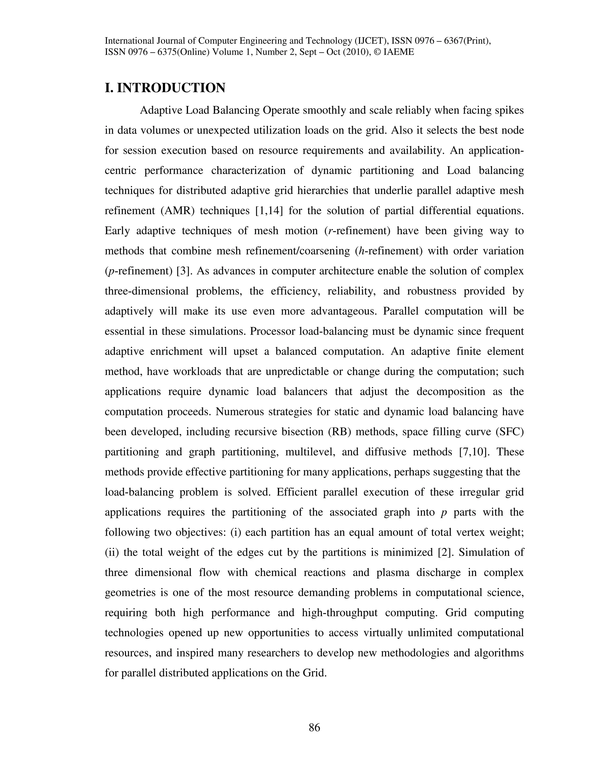 International Journal of Computer Engineering and Technology (IJCET), ISSN 0976 – 6367(Print),
ISSN 0976 – 6375(Online) Volume 1, Number 2, Sept – Oct (2010), © IAEME


I. INTRODUCTION
        Adaptive Load Balancing Operate smoothly and scale reliably when facing spikes
in data volumes or unexpected utilization loads on the grid. Also it selects the best node
for session execution based on resource requirements and availability. An application-
centric performance characterization of dynamic partitioning and Load balancing
techniques for distributed adaptive grid hierarchies that underlie parallel adaptive mesh
refinement (AMR) techniques [1,14] for the solution of partial differential equations.
Early adaptive techniques of mesh motion (r-refinement) have been giving way to
methods that combine mesh refinement/coarsening (h-refinement) with order variation
(p-refinement) [3]. As advances in computer architecture enable the solution of complex
three-dimensional problems, the efficiency, reliability, and robustness provided by
adaptively will make its use even more advantageous. Parallel computation will be
essential in these simulations. Processor load-balancing must be dynamic since frequent
adaptive enrichment will upset a balanced computation. An adaptive finite element
method, have workloads that are unpredictable or change during the computation; such
applications require dynamic load balancers that adjust the decomposition as the
computation proceeds. Numerous strategies for static and dynamic load balancing have
been developed, including recursive bisection (RB) methods, space filling curve (SFC)
partitioning and graph partitioning, multilevel, and diffusive methods [7,10]. These
methods provide effective partitioning for many applications, perhaps suggesting that the
load-balancing problem is solved. Efficient parallel execution of these irregular grid
applications requires the partitioning of the associated graph into p parts with the
following two objectives: (i) each partition has an equal amount of total vertex weight;
(ii) the total weight of the edges cut by the partitions is minimized [2]. Simulation of
three dimensional flow with chemical reactions and plasma discharge in complex
geometries is one of the most resource demanding problems in computational science,
requiring both high performance and high-throughput computing. Grid computing
technologies opened up new opportunities to access virtually unlimited computational
resources, and inspired many researchers to develop new methodologies and algorithms
for parallel distributed applications on the Grid.



                                                 86
 