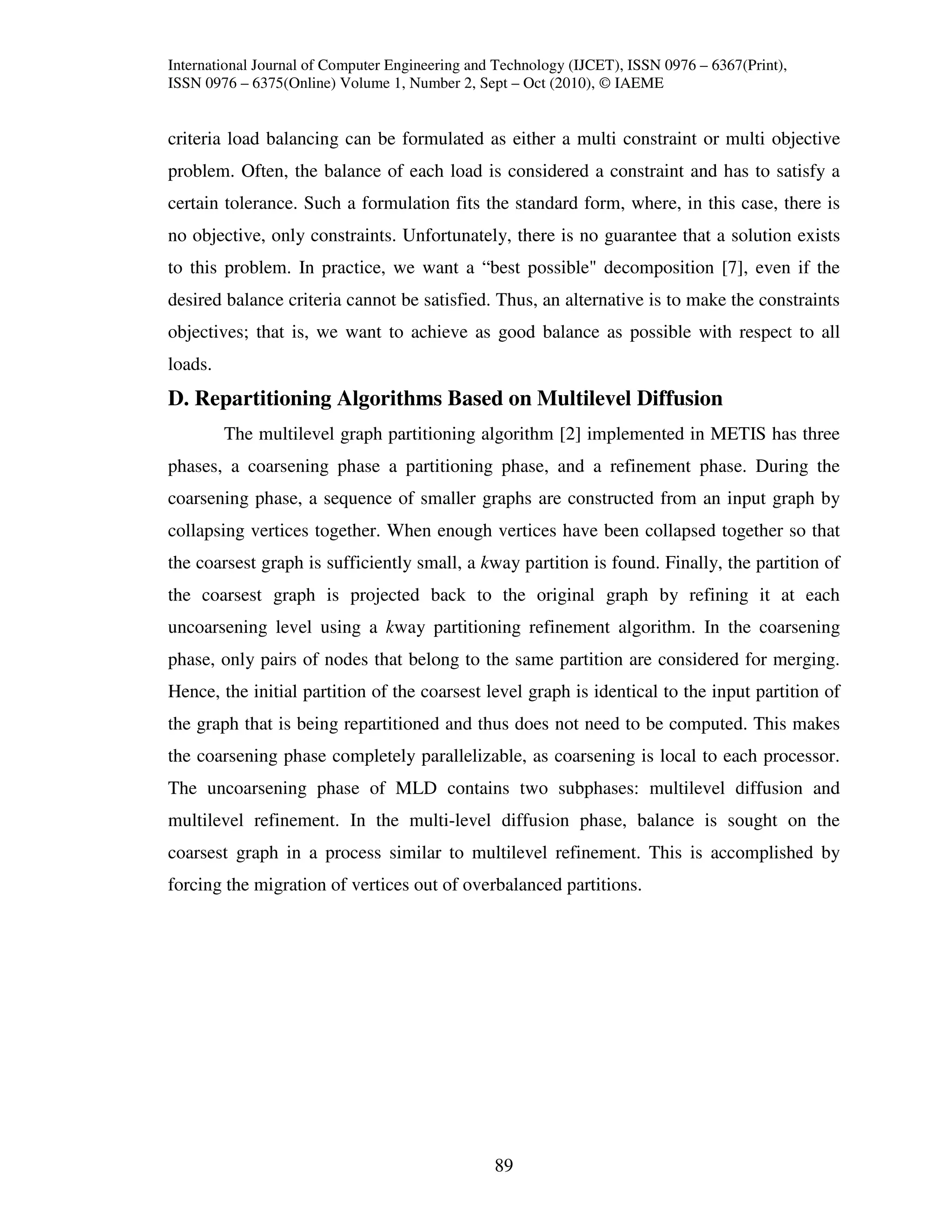 International Journal of Computer Engineering and Technology (IJCET), ISSN 0976 – 6367(Print),
ISSN 0976 – 6375(Online) Volume 1, Number 2, Sept – Oct (2010), © IAEME


criteria load balancing can be formulated as either a multi constraint or multi objective
problem. Often, the balance of each load is considered a constraint and has to satisfy a
certain tolerance. Such a formulation fits the standard form, where, in this case, there is
no objective, only constraints. Unfortunately, there is no guarantee that a solution exists
to this problem. In practice, we want a “best possible" decomposition [7], even if the
desired balance criteria cannot be satisfied. Thus, an alternative is to make the constraints
objectives; that is, we want to achieve as good balance as possible with respect to all
loads.
D. Repartitioning Algorithms Based on Multilevel Diffusion
         The multilevel graph partitioning algorithm [2] implemented in METIS has three
phases, a coarsening phase a partitioning phase, and a refinement phase. During the
coarsening phase, a sequence of smaller graphs are constructed from an input graph by
collapsing vertices together. When enough vertices have been collapsed together so that
the coarsest graph is sufficiently small, a kway partition is found. Finally, the partition of
the coarsest graph is projected back to the original graph by refining it at each
uncoarsening level using a kway partitioning refinement algorithm. In the coarsening
phase, only pairs of nodes that belong to the same partition are considered for merging.
Hence, the initial partition of the coarsest level graph is identical to the input partition of
the graph that is being repartitioned and thus does not need to be computed. This makes
the coarsening phase completely parallelizable, as coarsening is local to each processor.
The uncoarsening phase of MLD contains two subphases: multilevel diffusion and
multilevel refinement. In the multi-level diffusion phase, balance is sought on the
coarsest graph in a process similar to multilevel refinement. This is accomplished by
forcing the migration of vertices out of overbalanced partitions.




                                                 89
 