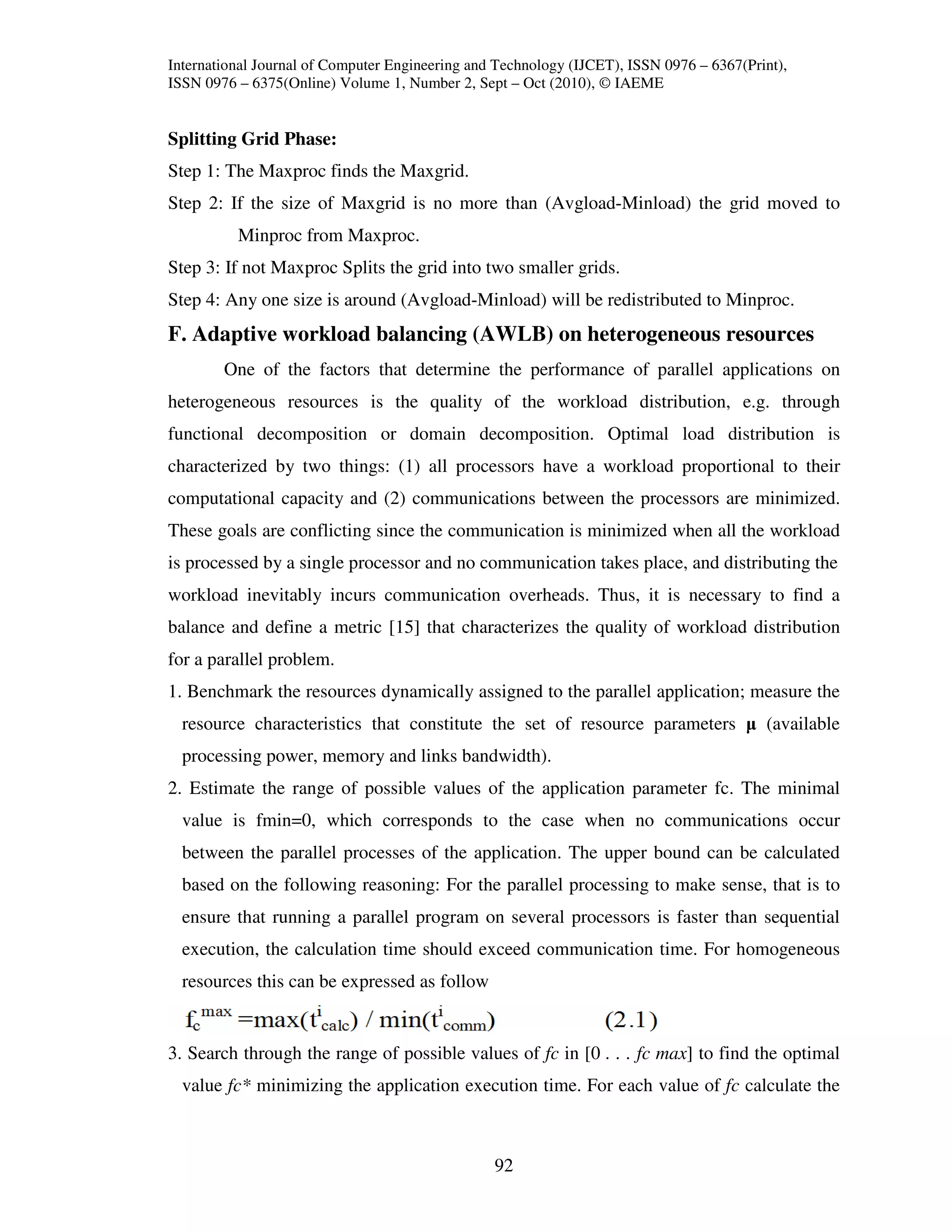 International Journal of Computer Engineering and Technology (IJCET), ISSN 0976 – 6367(Print),
ISSN 0976 – 6375(Online) Volume 1, Number 2, Sept – Oct (2010), © IAEME


Splitting Grid Phase:
Step 1: The Maxproc finds the Maxgrid.
Step 2: If the size of Maxgrid is no more than (Avgload-Minload) the grid moved to
          Minproc from Maxproc.
Step 3: If not Maxproc Splits the grid into two smaller grids.
Step 4: Any one size is around (Avgload-Minload) will be redistributed to Minproc.
F. Adaptive workload balancing (AWLB) on heterogeneous resources
        One of the factors that determine the performance of parallel applications on
heterogeneous resources is the quality of the workload distribution, e.g. through
functional decomposition or domain decomposition. Optimal load distribution is
characterized by two things: (1) all processors have a workload proportional to their
computational capacity and (2) communications between the processors are minimized.
These goals are conflicting since the communication is minimized when all the workload
is processed by a single processor and no communication takes place, and distributing the
workload inevitably incurs communication overheads. Thus, it is necessary to find a
balance and define a metric [15] that characterizes the quality of workload distribution
for a parallel problem.
1. Benchmark the resources dynamically assigned to the parallel application; measure the
  resource characteristics that constitute the set of resource parameters µ (available
  processing power, memory and links bandwidth).
2. Estimate the range of possible values of the application parameter fc. The minimal
  value is fmin=0, which corresponds to the case when no communications occur
  between the parallel processes of the application. The upper bound can be calculated
  based on the following reasoning: For the parallel processing to make sense, that is to
  ensure that running a parallel program on several processors is faster than sequential
  execution, the calculation time should exceed communication time. For homogeneous
  resources this can be expressed as follow


3. Search through the range of possible values of fc in [0 . . . fc max] to find the optimal
  value fc* minimizing the application execution time. For each value of fc calculate the



                                                 92
 