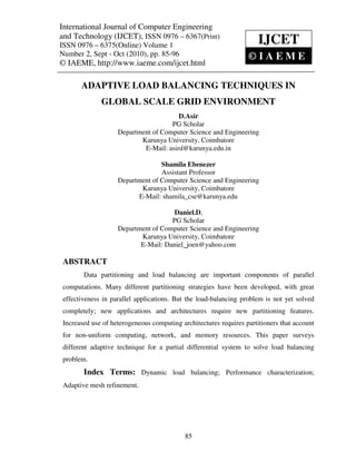 International JournalVolume 1, Number Engineering(IJCET), ISSN 0976 – 6367(Print),
 International Journal of Computer Engineering and Technology
 ISSN 0976 – 6375(Online)
                             of Computer 2, Sept – Oct (2010), © IAEME
and Technology (IJCET), ISSN 0976 – 6367(Print)
ISSN 0976 – 6375(Online) Volume 1                                     IJCET
Number 2, Sept - Oct (2010), pp. 85-96                            ©IAEME
© IAEME, http://www.iaeme.com/ijcet.html

       ADAPTIVE LOAD BALANCING TECHNIQUES IN
              GLOBAL SCALE GRID ENVIRONMENT
                                        D.Asir
                                     PG Scholar
                    Department of Computer Science and Engineering
                           Karunya University, Coimbatore
                            E-Mail: asird@karunya.edu.in

                                  Shamila Ebenezer
                                  Assistant Professor
                    Department of Computer Science and Engineering
                           Karunya University, Coimbatore
                          E-Mail: shamila_cse@karunya.edu

                                      Daniel.D,
                                     PG Scholar
                    Department of Computer Science and Engineering
                           Karunya University, Coimbatore
                           E-Mail: Daniel_joen@yahoo.com

 ABSTRACT
        Data partitioning and load balancing are important components of parallel
 computations. Many different partitioning strategies have been developed, with great
 effectiveness in parallel applications. But the load-balancing problem is not yet solved
 completely; new applications and architectures require new partitioning features.
 Increased use of heterogeneous computing architectures requires partitioners that account
 for non-uniform computing, network, and memory resources. This paper surveys
 different adaptive technique for a partial differential system to solve load balancing
 problem.
        Index Terms: Dynamic load balancing; Performance characterization;
 Adaptive mesh refinement.




                                            85
 