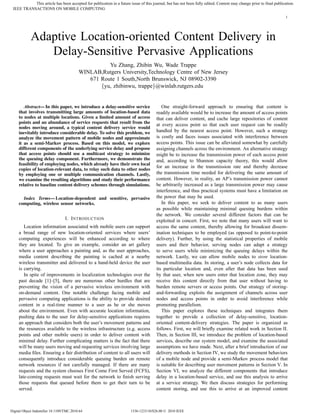 This article has been accepted for publication in a future issue of this journal, but has not been fully edited. Content may change prior to final publication.
 IEEE TRANSACTIONS ON MOBILE COMPUTING
                                                                                                                                                                     1




             Adaptive Location-oriented Content Delivery in
                Delay-Sensitive Pervasive Applications
                                                     Yu Zhang, Zhibin Wu, Wade Trappe
                                           WINLAB,Rutgers University,Technology Centre of New Jersey
                                              671 Route 1 South,North Brunswick, NJ 08902-3390
                                                  {yu, zhibinwu, trappe}@winlab.rutgers.edu


        Abstract— In this paper, we introduce a delay-sensitive service                   One straight-forward approach to ensuring that content is
     that involves transmitting large amounts of location-based data                   readily available would be to increase the amount of access points
     to nodes at multiple locations. Given a limited amount of access                  that can deliver content, and cache large repositories of content
     points and an abundance of service requests that result from the
                                                                                       at every access point so that each user request can be readily
     nodes moving around, a typical content delivery service would
     inevitably introduce considerable delay. To solve this problem, we                handled by the nearest access point. However, such a strategy
     analyze the movement pattern of mobile nodes and approximate                      is costly and faces issues associated with interference between
     it as a semi-Markov process. Based on this model, we explore                      access points. This issue can be alleviated somewhat by carefully
     different components of the underlying service delay and propose                  assigning channels across the environment. An alternative strategy
     that access points should use a multicast strategy to minimize                    might be to increase the transmission power of each access point
     the queuing delay component. Furthermore, we demonstrate the                      and, according to Shannon capacity theory, this would allow
     feasibility of employing nodes, which already have their own local
                                                                                       for an increase in the transmission rate and thereby decrease
     copies of location-relevant data, to relay such data to other nodes
     by employing one or multiple communication channels. Lastly,                      the transmission time needed for delivering the same amount of
     we examine the resulting algorithms and study their performance                   content. However, in reality, an AP’s transmission power cannot
     relative to baseline content delivery schemes through simulations.                be arbitrarily increased as a large transmission power may cause
                                                                                       interference, and thus practical systems must have a limitation on
       Index Terms— Location-dependent and sensitive, pervasive                        the power that may be used.
     computing, wireless sensor networks.                                                 In this paper, we seek to deliver content to as many users
                                                                                       as possible while maintaining minimal queuing burdens within
                                                                                       the network. We consider several different factors that can be
                                   I. I NTRODUCTION                                    exploited in concert. First, we note that many users will want to
        Location information associated with mobile users can support                  access the same content, thereby allowing for broadcast dissem-
     a broad range of new location-oriented services where users’                      ination techniques to be employed (as opposed to point-to-point
     computing experiences will be enhanced according to where                         delivery). Further, by using the statistical properties of mobile
     they are located. To give an example, consider an art gallery                     users and their behavior, serving nodes can adapt a strategy
     where a user approaches a painting and, as the user approaches,                   to serve users while minimizing the queuing delays within the
     media content describing the painting is cached at a nearby                       network. Lastly, we can allow mobile nodes to store location-
     wireless transmitter and delivered to a hand-held device the user                 based multimedia data. In storing, a user’s node collects data for
     is carrying.                                                                      its particular location and, even after that data has been used
        In spite of improvements in localization technologies over the                 by that user, when new users enter that location zone, they may
     past decade [1]–[5], there are numerous other hurdles that are                    receive this content directly from that user without having to
     preventing the vision of a pervasive wireless environment with                    burden remote servers or access points. Our strategy of storing-
     on-demand content. One notable challenge facing mobile and                        and-forwarding exploits the assignment of channels across user
     pervasive computing applications is the ability to provide desired                nodes and access points in order to avoid interference while
     content in a real-time manner to a user as he or she moves                        promoting parallelism.
     about the environment. Even with accurate location information,                      This paper explores these techniques and integrates them
     pushing data to the user for delay-sensitive applications requires                together to provide a collection of delay-sensitive, location-
     an approach that considers both the user’s movement patterns and                  oriented content-delivery strategies. The paper is organized as
     the resources available to the wireless infrastructure (e.g. access               follows. First, we will brieﬂy examine related work in Section II.
     points and other mobile users) in order to deliver content with                   Then, in Section III, we introduce the problem of location-based
     minimal delay. Further complicating matters is the fact that there                services, describe our system model, and examine the associated
     will be many users moving and requesting services involving large                 assumptions we have made. Next, after a brief introduction of our
     media ﬁles. Ensuring a fair distribution of content to all users will             delivery methods in Section IV, we study the movement behaviors
     consequently introduce considerable queuing burden on remote                      of a mobile node and provide a semi-Markov process model that
     network resources if not carefully managed. If there are many                     is suitable for describing user movement patterns in Section V. In
     requests and the system chooses First Come First Served (FCFS),                   Section VI, we analyze the different components that introduce
     late-coming requests must wait for the network to ﬁnish serving                   delay in a location-based service, and use this analysis to arrive
     those requests that queued before them to get their turn to be                    at a service strategy. We then discuss strategies for performing
     served.                                                                           content storing, and use this to arrive at an improved content



Digital Object Indentifier 10.1109/TMC.2010.64                         1536-1233/10/$26.00 © 2010 IEEE
 