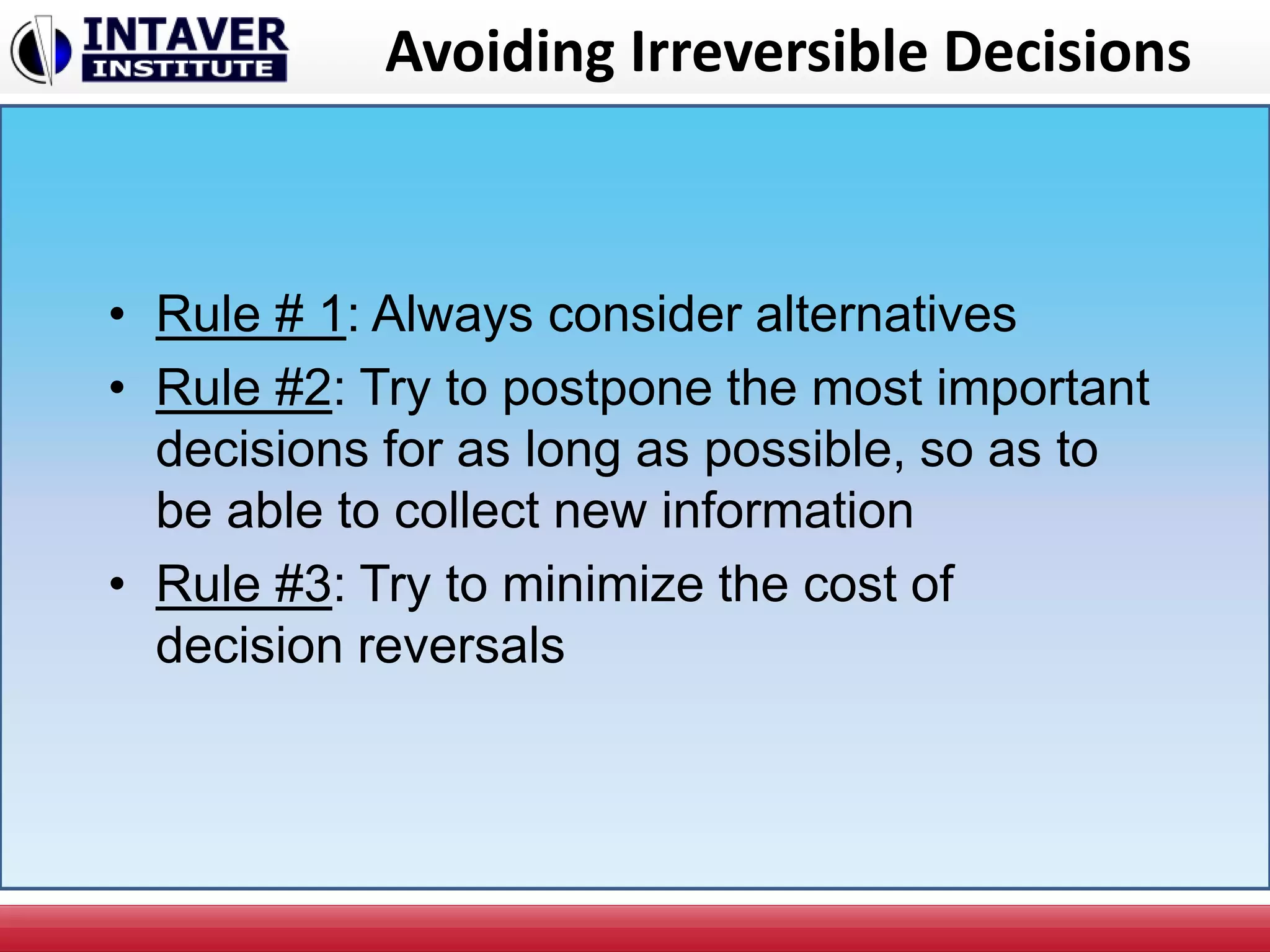 Avoiding Irreversible Decisions
• Rule # 1: Always consider alternatives
• Rule #2: Try to postpone the most important
decisions for as long as possible, so as to
be able to collect new information
• Rule #3: Try to minimize the cost of
decision reversals
 