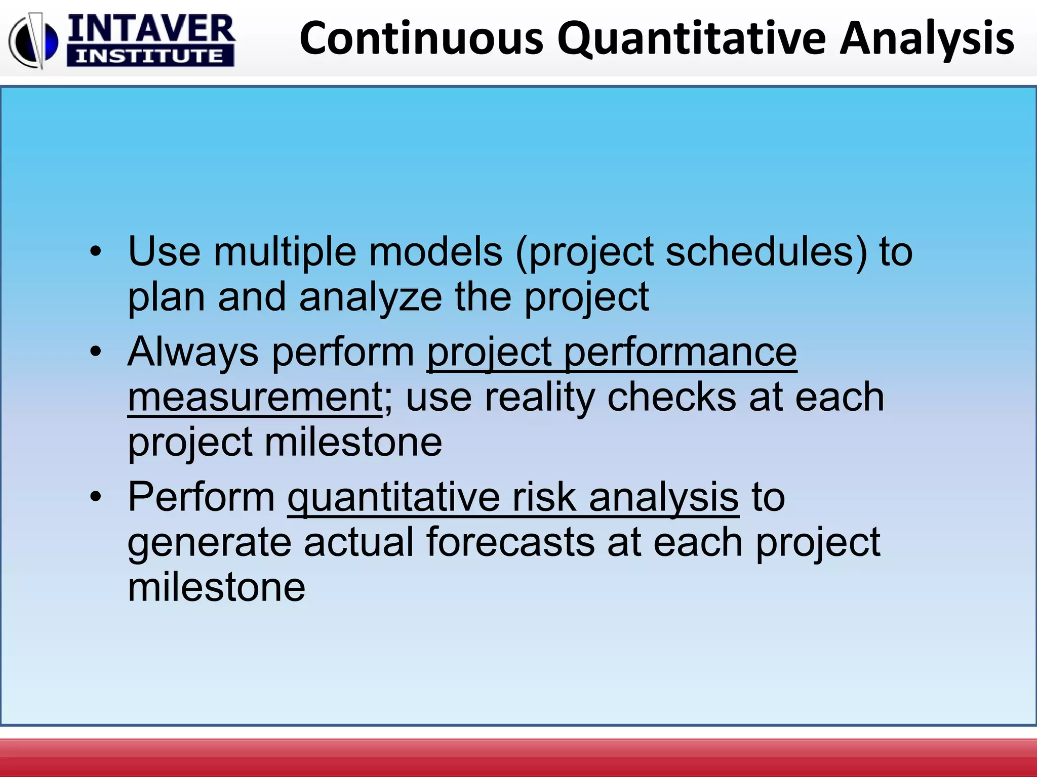 Continuous Quantitative Analysis
• Use multiple models (project schedules) to
plan and analyze the project
• Always perform project performance
measurement; use reality checks at each
project milestone
• Perform quantitative risk analysis to
generate actual forecasts at each project
milestone
 