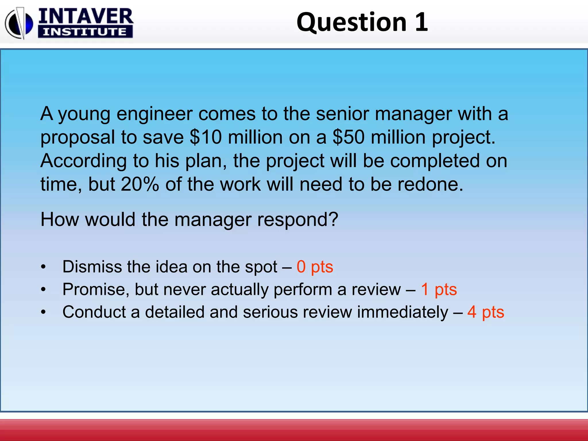 Question 1
• Dismiss the idea on the spot – 0 pts
• Promise, but never actually perform a review – 1 pts
• Conduct a detailed and serious review immediately – 4 pts
A young engineer comes to the senior manager with a
proposal to save $10 million on a $50 million project.
According to his plan, the project will be completed on
time, but 20% of the work will need to be redone.
How would the manager respond?
 