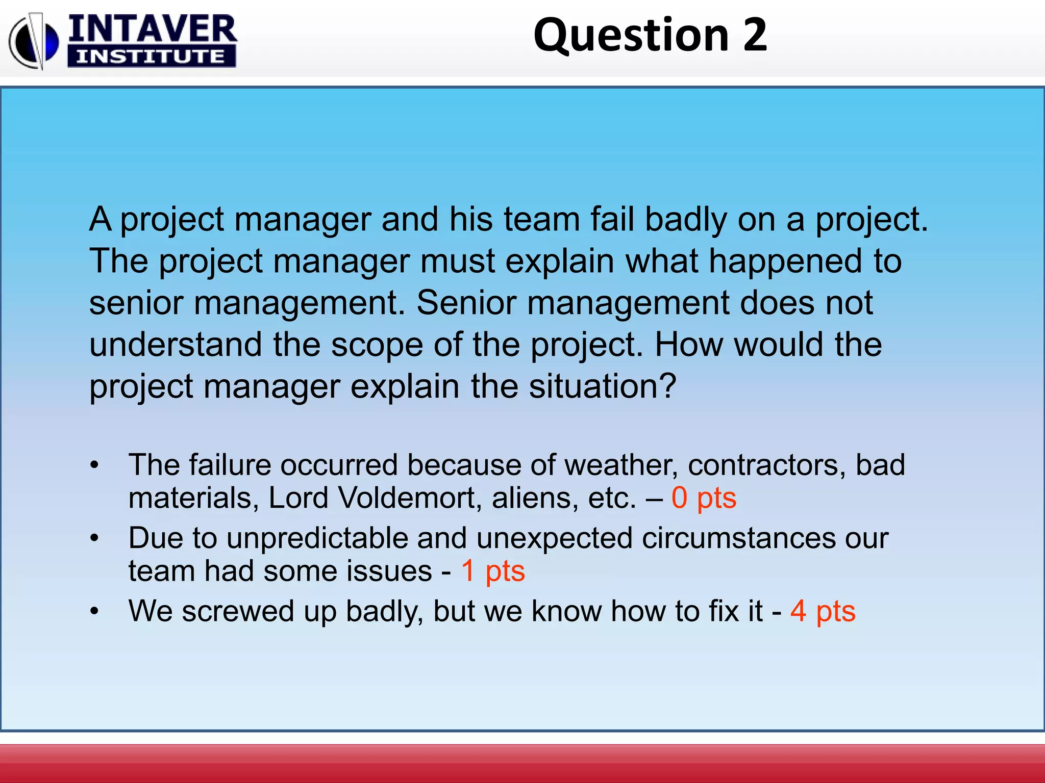 Question 2
• The failure occurred because of weather, contractors, bad
materials, Lord Voldemort, aliens, etc. – 0 pts
• Due to unpredictable and unexpected circumstances our
team had some issues - 1 pts
• We screwed up badly, but we know how to fix it - 4 pts
A project manager and his team fail badly on a project.
The project manager must explain what happened to
senior management. Senior management does not
understand the scope of the project. How would the
project manager explain the situation?
 