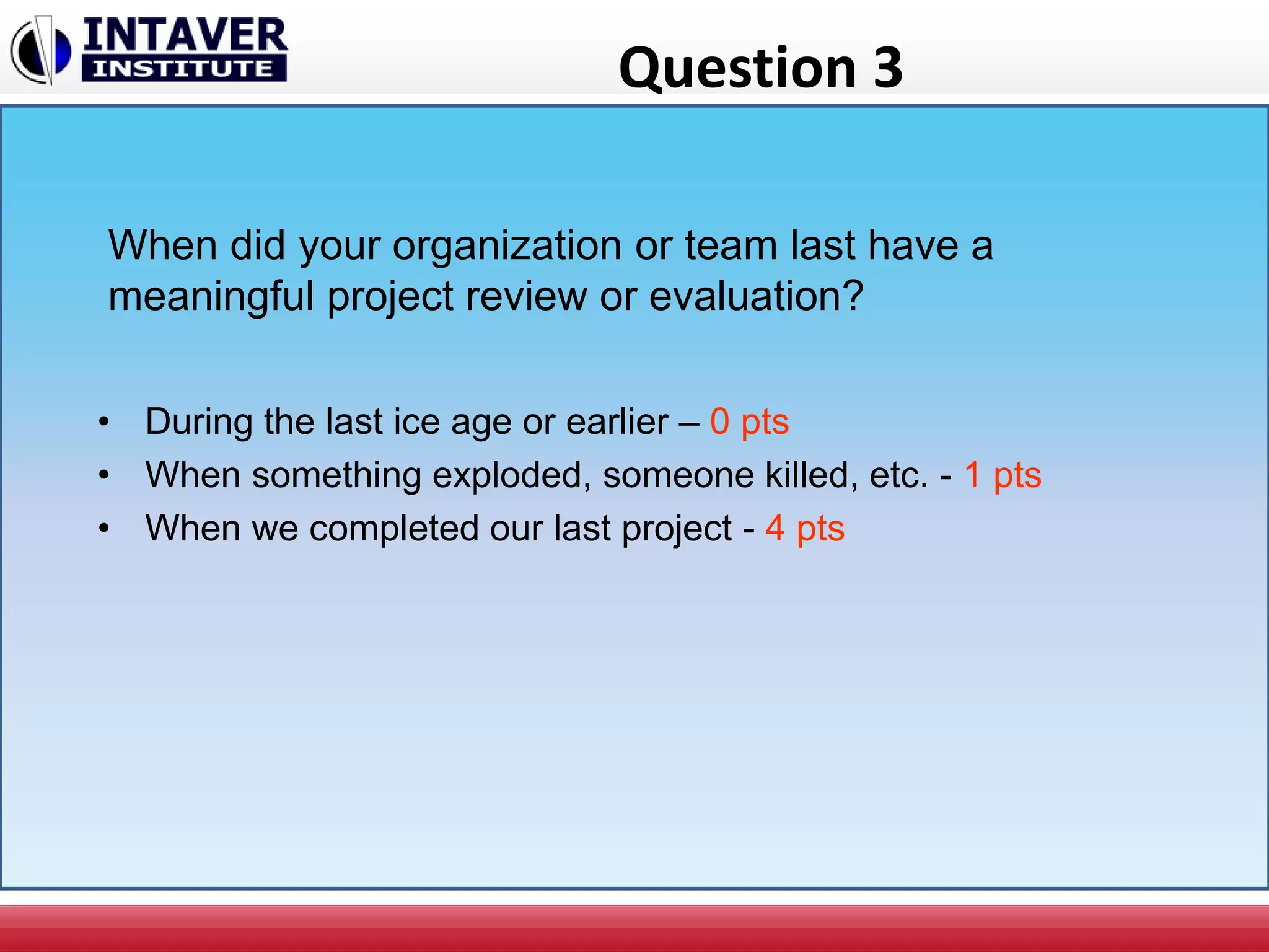 Question 3
When did your organization or team last have a
meaningful project review or evaluation?
• During the last ice age or earlier – 0 pts
• When something exploded, someone killed, etc. - 1 pts
• When we completed our last project - 4 pts
 