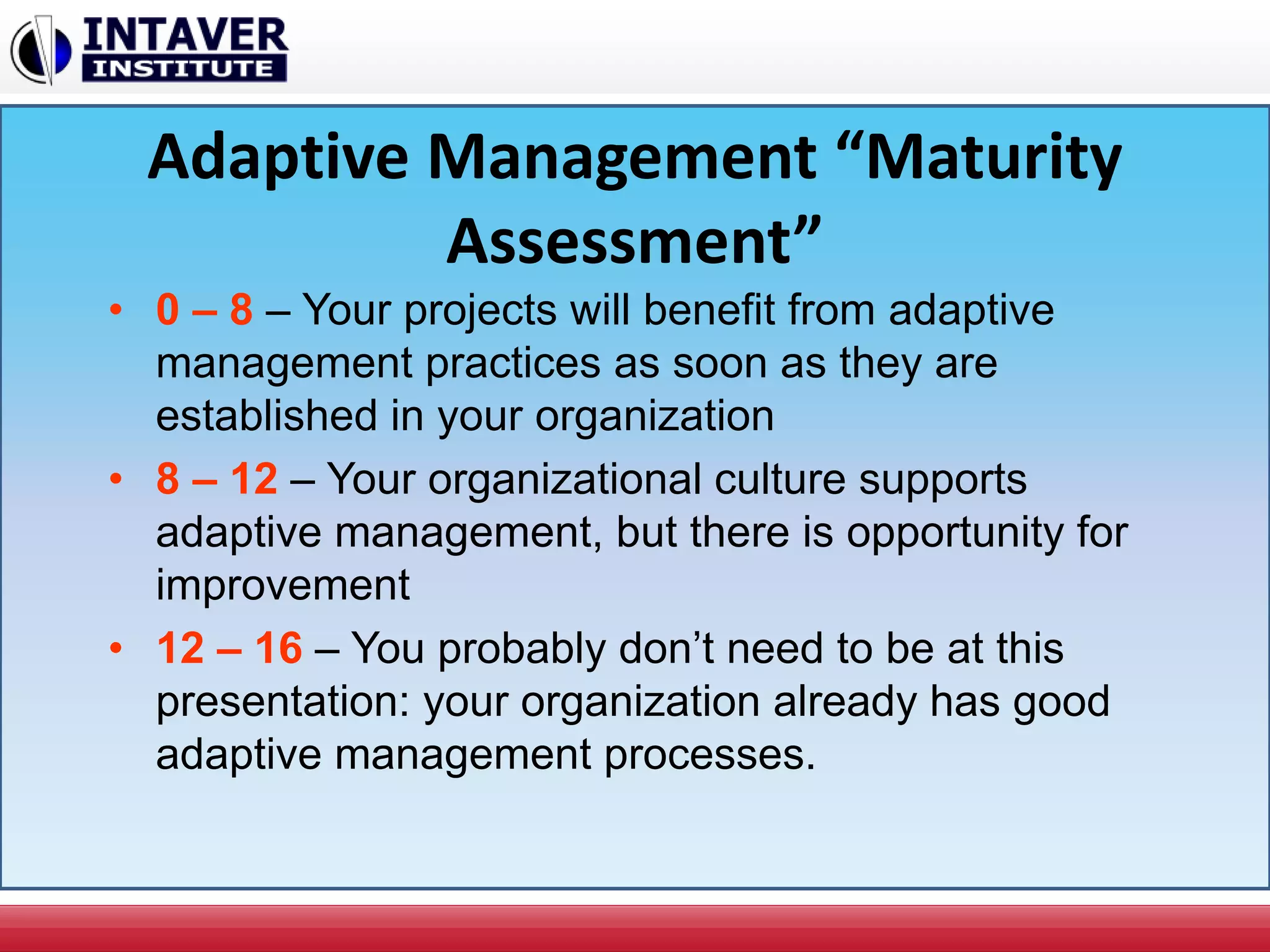 Adaptive Management “Maturity
Assessment”
• 0 – 8 – Your projects will benefit from adaptive
management practices as soon as they are
established in your organization
• 8 – 12 – Your organizational culture supports
adaptive management, but there is opportunity for
improvement
• 12 – 16 – You probably don’t need to be at this
presentation: your organization already has good
adaptive management processes.
 