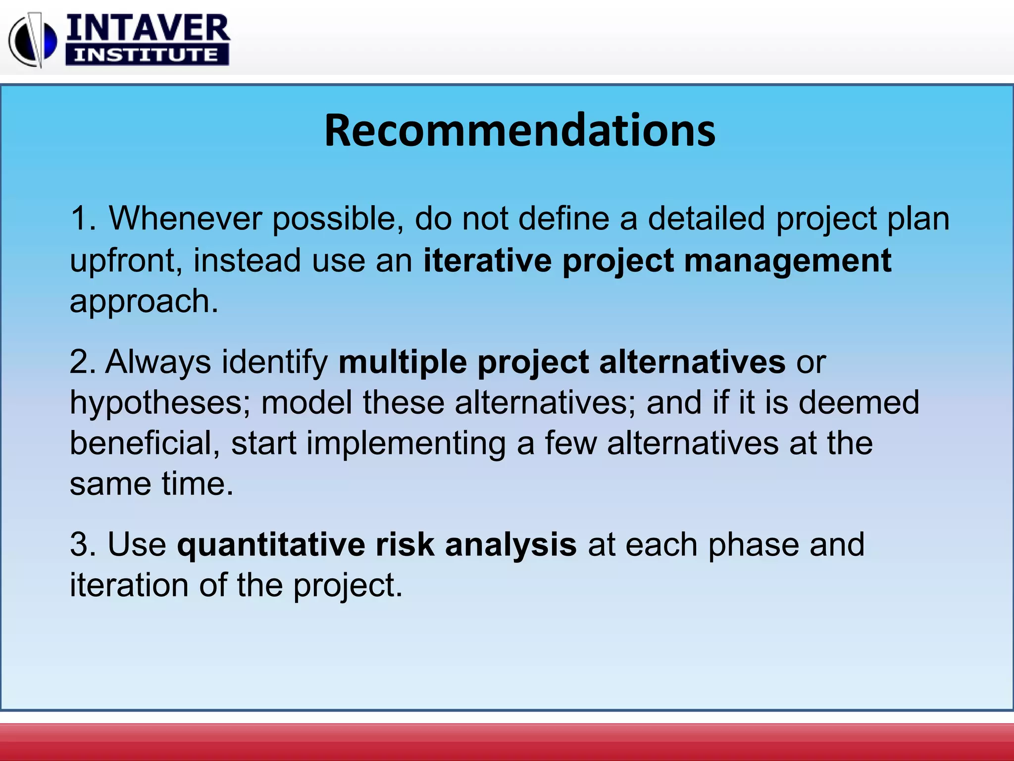 Recommendations
1. Whenever possible, do not define a detailed project plan
upfront, instead use an iterative project management
approach.
2. Always identify multiple project alternatives or
hypotheses; model these alternatives; and if it is deemed
beneficial, start implementing a few alternatives at the
same time.
3. Use quantitative risk analysis at each phase and
iteration of the project.
 