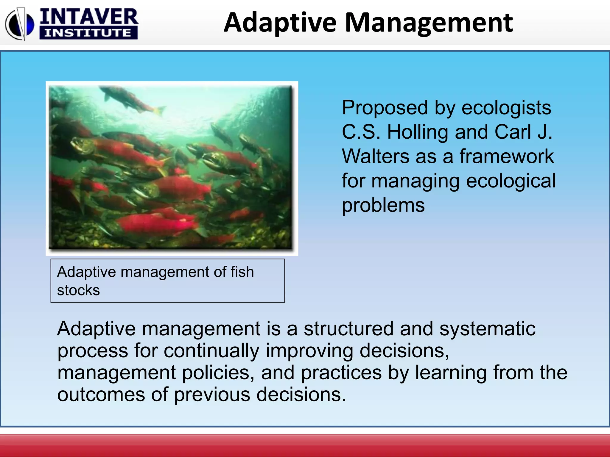 Adaptive Management
Adaptive management is a structured and systematic
process for continually improving decisions,
management policies, and practices by learning from the
outcomes of previous decisions.
Proposed by ecologists
C.S. Holling and Carl J.
Walters as a framework
for managing ecological
problems
Adaptive management of fish
stocks
 