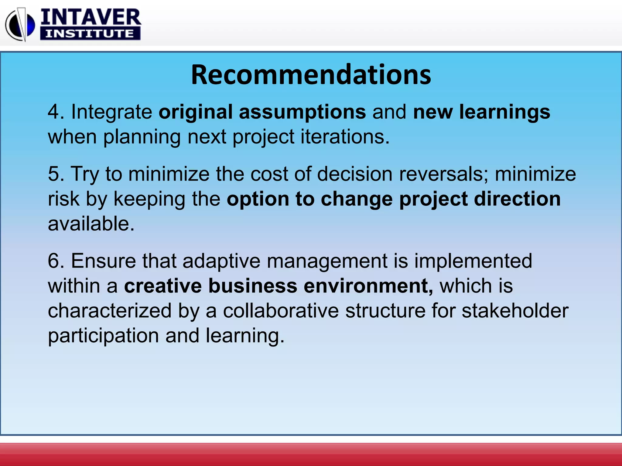 Recommendations
4. Integrate original assumptions and new learnings
when planning next project iterations.
5. Try to minimize the cost of decision reversals; minimize
risk by keeping the option to change project direction
available.
6. Ensure that adaptive management is implemented
within a creative business environment, which is
characterized by a collaborative structure for stakeholder
participation and learning.
 